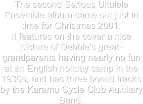 The second Serious Ukulele Ensemble album came out just in time for Christmas 2001.  It features on the cover a nice picture of Debbie's great-grandparents having nearly no fun at an English holiday camp in the 1930s, and has three bonus tracks by the Karamu Cycle Club Auxiliary Band.