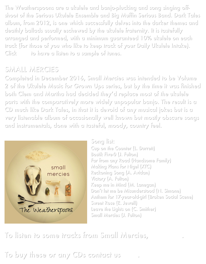 The Weatherspoons are a ukulele and banjo-plucking and song singing off-shoot of the Serious Ukulele Ensemble and Big Muffin Serious Band. Dark Tales album, from 2012, is one which successfully delves into the darker themes and deathly ballads usually eschewed by the ukulele fraternity. It is tastefully arranged and performed, with a minimum guaranteed 10% ukulele on each track (for those of you who like to keep track of your Daily Ukulele Intake). Click here to have a listen to a sample of tunes.

SMALL MERCIES
Completed in December 2016, Small Mercies was intended to be Volume 2 of the Ukulele Music for Grown Ups series, but by the time it was finished both Clem and Martha had decided they’d replace most of the ukulele parts with the comparatively more widely unpopular banjo. The result is a CD much like Dark Tales, in that it is devoid of any musical jokes but is a very listenable album of occasionally well known but mostly obscure songs and instrumentals, done with a tasteful, moody, country feel.

￼Song list:
Cup on the Counter (L. Durrett)
Bostik Five-0 (J. Fulton)
Far from any Road (Handsome Family)
Making Plans for Nigel (XTC)
Reckoning Song (A. Avidan)
Victory (A. Fulton)
Keep me in Mind (M. Lanegan)
Don’t let me be Misunderstood (N. Simone)
Anthem for 17-year-old-girl (Broken Social Scene)
Sweet Rose (E. Jewell)
Leave the Lights on (C. Smither)
Small Mercies (J. Fulton)


To listen to some tracks from Small Mercies, click here.

To buy these or any CDs contact us here. 