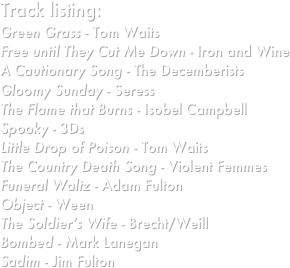 Track listing:
Green Grass - Tom Waits
Free until They Cut Me Down - Iron and Wine
A Cautionary Song - The Decemberists
Gloomy Sunday - Seress
The Flame that Burns - Isobel Campbell
Spooky - 3Ds
Little Drop of Poison - Tom Waits
The Country Death Song - Violent Femmes
Funeral Waltz - Adam Fulton
Object - Ween
The Soldier’s Wife - Brecht/Weill
Bombed - Mark Lanegan
Sadim - Jim Fulton