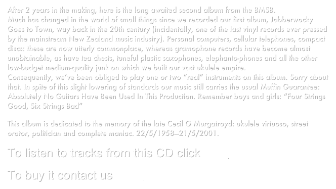 After 2 years in the making, here is the long awaited second album from the BMSB.
Much has changed in the world of small things since we recorded our first album, Jabberwocky Goes to Town, way back in the 20th century (incidentally, one of the last vinyl records ever pressed by the mainstream New Zealand music industry). Personal computers, cellular telephones, compact discs: these are now utterly commonplace, whereas gramophone records have become almost unobtainable, as have tea chests, tuneful plastic saxophones, elephanto-phones and all the other low-budget medium-quality junk on which we built our vast ukulele empire.
Consequently, we’ve been obliged to play one or two “real” instruments on this album. Sorry about that. In spite of this slight lowering of standards our music still carries the usual Muffin Guarantee: Absolutely No Guitars Have Been Used In This Production. Remember boys and girls: “Four Strings Good, Six Strings Bad”
This album is dedicated to the memory of the late Cecil G Murgatroyd: ukulele virtuoso, street orator, politician and complete maniac. 22/5/1958—21/5/2001.
To listen to tracks from this CD click here
To buy it contact us here.